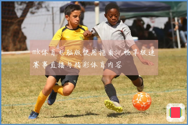 mk体育电脑版使用指南：畅享极速赛事直播与精彩体育内容